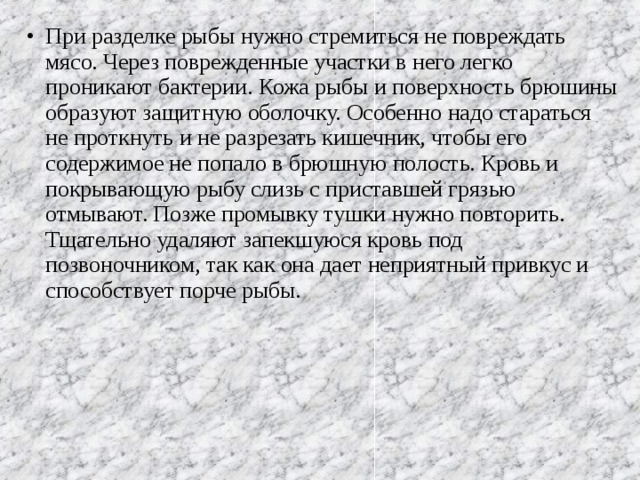 При разделке рыбы нужно стремиться не повреждать мясо. Через поврежденные участки в него легко проникают бактерии. Кожа рыбы и поверхность брюшины образуют защитную оболочку. Особенно надо стараться не проткнуть и не разрезать кишечник, чтобы его содержимое не попало в брюшную полость. Кровь и покрывающую рыбу слизь с приставшей грязью отмывают. Позже промывку тушки нужно повторить. Тщательно удаляют запекшуюся кровь под позвоночником, так как она дает неприятный привкус и способствует порче рыбы.  