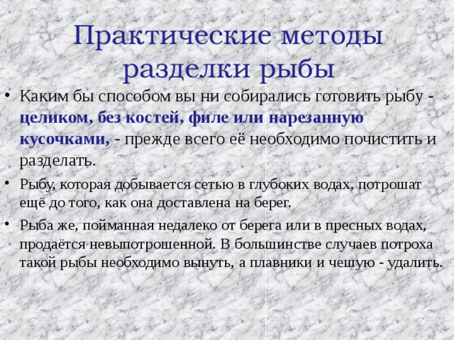  Практические методы разделки рыбы   Каким бы способом вы ни собирались готовить рыбу - целиком, без костей, филе или нарезанную кусочками, - прежде всего её необходимо почистить и разделать. Рыбу, которая добывается сетью в глубоких водах, потрошат ещё до того, как она доставлена на берег. Рыба же, пойманная недалеко от берега или в пресных водах, продаётся невыпотрошенной. В большинстве случаев потроха такой рыбы необходимо вынуть, а плавники и чешую - удалить.  