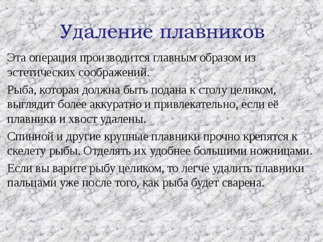 Удаление плавников Эта операция производится главным образом из эстетических соображений. Рыба, которая должна быть подана к столу целиком, выглядит более аккуратно и привлекательно, если её плавники и хвост удалены. Спинной и другие крупные плавники прочно крепятся к скелету рыбы. Отделять их удобнее большими ножницами. Если вы варите рыбу целиком, то легче удалить плавники пальцами уже после того, как рыба будет сварена. 