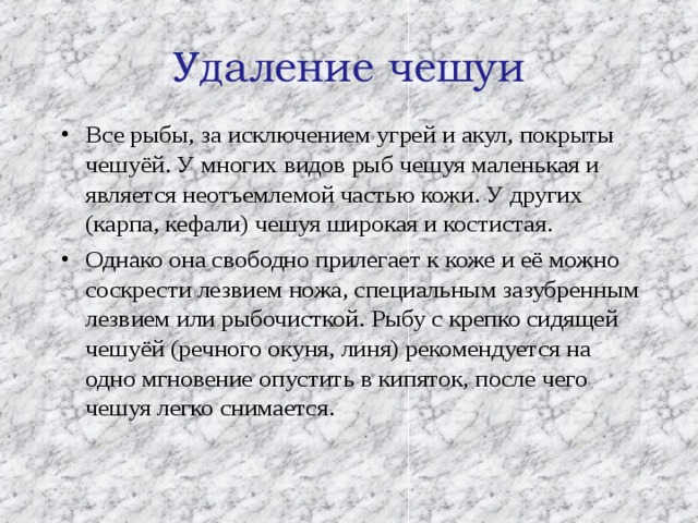 Удаление чешуи   Все рыбы, за исключением угрей и акул, покрыты чешуёй. У многих видов рыб чешуя маленькая и является неотъемлемой частью кожи. У других (карпа, кефали) чешуя широкая и костистая. Однако она свободно прилегает к коже и её можно соскрести лезвием ножа, специальным зазубренным лезвием или рыбочисткой. Рыбу с крепко сидящей чешуёй (речного окуня, линя) рекомендуется на одно мгновение опустить в кипяток, после чего чешуя легко снимается. 