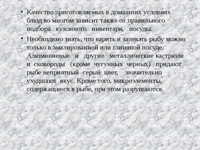 Качество приготовляемых в домашних условиях блюд во многом зависит также от правильного подбора кухонного инвентаря, посуды. Необходимо знать, что варить и запекать рыбу можно только в эмалированной или глиняной посуде. Алюминиевые и другие металлические кастрюли и сковороды (кроме чугунных черных) придают рыбе неприятный серый цвет, значительно ухудшают вкус. Кроме того, микроэлементы, содержащиеся в рыбе, при этом разрушаются. 