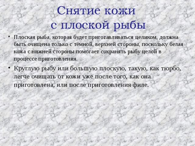  Снятие кожи  с плоской рыбы   Плоская рыба, которая будет приготавливаться целиком, должна быть очищена только с тёмной, верхней стороны, поскольку белая кожа с нижней стороны помогает сохранять рыбу целой в процессе приготовления. Круглую рыбу или большую плоскую, такую, как тюрбо, легче очищать от кожи уже после того, как она приготовлена, или после приготовления филе.  