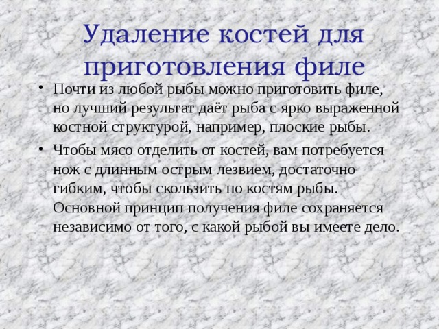  Удаление костей для приготовления филе   Почти из любой рыбы можно приготовить филе, но лучший результат даёт рыба с ярко выраженной костной структурой, например, плоские рыбы. Чтобы мясо отделить от костей, вам потребуется нож с длинным острым лезвием, достаточно гибким, чтобы скользить по костям рыбы. Основной принцип получения филе сохраняется независимо от того, с какой рыбой вы имеете дело. 