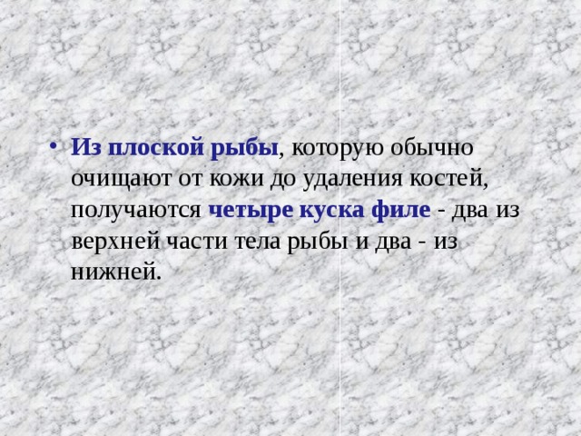 Из плоской рыбы , которую обычно очищают от кожи до удаления костей, получаются четыре куска филе - два из верхней части тела рыбы и два - из нижней. 