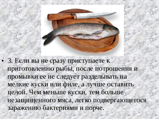 3. Если вы не сразу приступаете к приготовлению рыбы, после потрошения и промывки ее не следует разделывать на мелкие куски или филе, а лучше оставить целой. Чем меньше куски, тем больше незащищенного мяса, легко подвергающегося заражению бактериями и порче.  