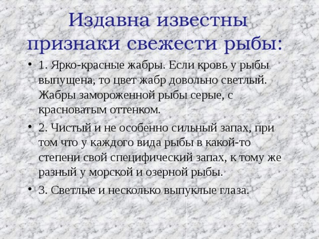  Издавна известны признаки свежести рыбы:   1. Ярко-красные жабры. Если кровь у рыбы выпущена, то цвет жабр довольно светлый. Жабры замороженной рыбы серые, с красноватым оттенком. 2. Чистый и не особенно сильный запах, при том что у каждого вида рыбы в какой-то степени свой специфический запах, к тому же разный у морской и озерной рыбы. 3. Светлые и несколько выпуклые глаза. 