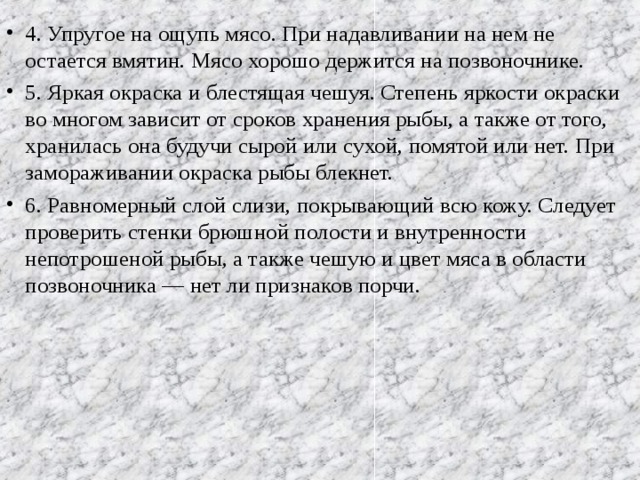 4. Упругое на ощупь мясо. При надавливании на нем не остается вмятин. Мясо хорошо держится на позвоночнике. 5. Яркая окраска и блестящая чешуя. Степень яркости окраски во многом зависит от сроков хранения рыбы, а также от того, хранилась она будучи сырой или сухой, помятой или нет. При замораживании окраска рыбы блекнет. 6. Равномерный слой слизи, покрывающий всю кожу. Следует проверить стенки брюшной полости и внутренности непотрошеной рыбы, а также чешую и цвет мяса в области позвоночника — нет ли признаков порчи.  