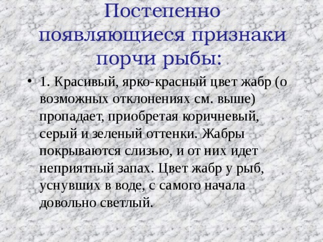  Постепенно появляющиеся признаки порчи рыбы:   1. Красивый, ярко-красный цвет жабр (о возможных отклонениях см. выше) пропадает, приобретая коричневый, серый и зеленый оттенки. Жабры покрываются слизью, и от них идет неприятный запах. Цвет жабр у рыб, уснувших в воде, с самого начала довольно светлый.  