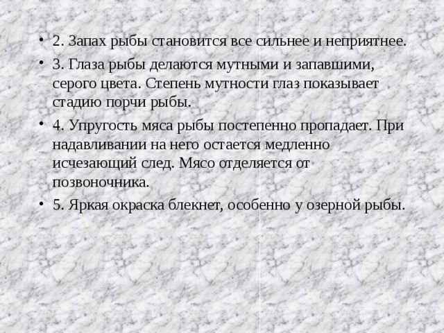 2. Запах рыбы становится все сильнее и неприятнее. 3. Глаза рыбы делаются мутными и запавшими, серого цвета. Степень мутности глаз показывает стадию порчи рыбы. 4. Упругость мяса рыбы постепенно пропадает. При надавливании на него остается медленно исчезающий след. Мясо отделяется от позвоночника. 5. Яркая окраска блекнет, особенно у озерной рыбы.   