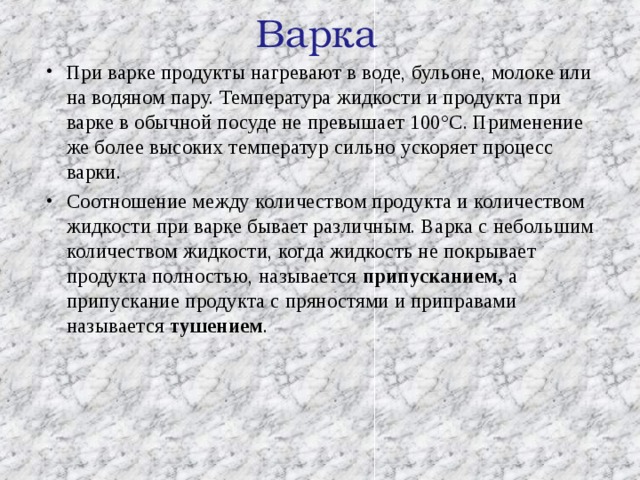 Варка   При варке продукты нагревают в воде, бульоне, молоке или на водяном пару. Температура жидкости и продукта при варке в обычной посуде не превышает 100°С. Применение же более высоких температур сильно ускоряет процесс варки. Соотношение между количеством продукта и количеством жидкости при варке бывает различным. Варка с небольшим количеством жидкости, когда жидкость не покрывает продукта полностью, называется припусканием, а припускание продукта с пряностями и приправами называется тушением . 