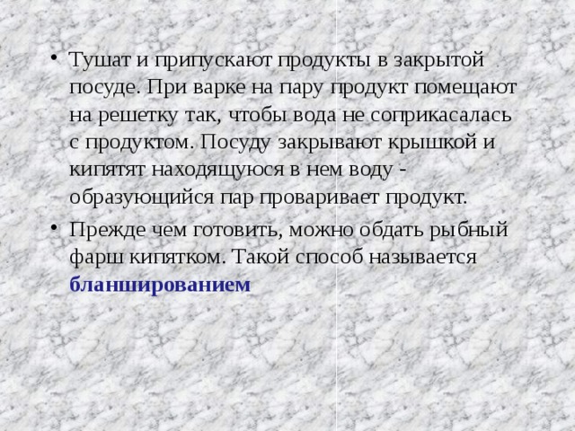 Тушат и припускают продукты в закрытой посуде. При варке на пару продукт помещают на решетку так, чтобы вода не соприкасалась с продуктом. Посуду закрывают крышкой и кипятят находящуюся в нем воду - образующийся пар проваривает продукт. Прежде чем готовить, можно обдать рыбный фарш кипятком. Такой способ называется бланшированием   