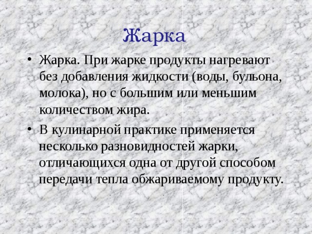 Жарка Жарка. При жарке продукты нагревают без добавления жидкости (воды, бульона, молока), но с большим или меньшим количеством жира. В кулинарной практике применяется несколько разновидностей жарки, отличающихся одна от другой способом передачи тепла обжариваемому продукту. 