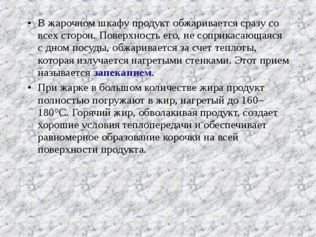 В жарочном шкафу продукт обжаривается сразу со всех сторон. Поверхность его, не соприкасающаяся с дном посуды, обжаривается за счет теплоты, которая излучается нагретыми стенками. Этот прием называется запеканием . При жарке в большом количестве жира продукт полностью погружают в жир, нагретый до 160–180°С. Горячий жир, обволакивая продукт, создает хорошие условия теплопередачи и обеспечивает равномерное образование корочки на всей поверхности продукта. 