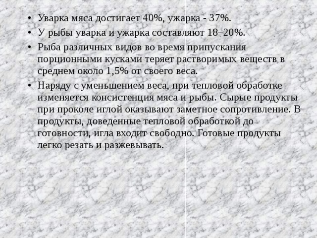 Уварка мяса достигает 40%, ужарка - 37%. У рыбы уварка и ужарка составляют 18–20%. Рыба различных видов во время припускания порционными кусками теряет растворимых веществ в среднем около 1,5% от своего веса. Наряду с уменьшением веса, при тепловой обработке изменяется консистенция мяса и рыбы. Сырые продукты при проколе иглой оказывают заметное сопротивление. В продукты, доведенные тепловой обработкой до готовности, игла входит свободно. Готовые продукты легко резать и разжевывать.  