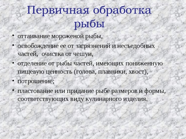 Первичная обработка рыбы оттаивание мороженой рыбы, освобождение ее от загрязнений и несъедобных частей, очистка от чешуи, отделение от рыбы частей, имеющих пониженную пищевую ценность (голова, плавники, хвост), потрошение; пластование или придание рыбе размеров и формы, соответствующих виду кулинарного изделия.  