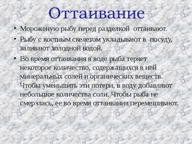 Оттаивание Мороженую рыбу перед разделкой оттаивают. Рыбу с костным скелетом укладывают в посуду, заливают холодной водой. Во время оттаивания в воде рыба теряет некоторое количество, содержащихся в ней минеральных солей и органических веществ. Чтобы уменьшить эти потери, в воду добавляют небольшое количества соли. Чтобы рыба не смерзлась, ее во время оттаивания перемешивают. 