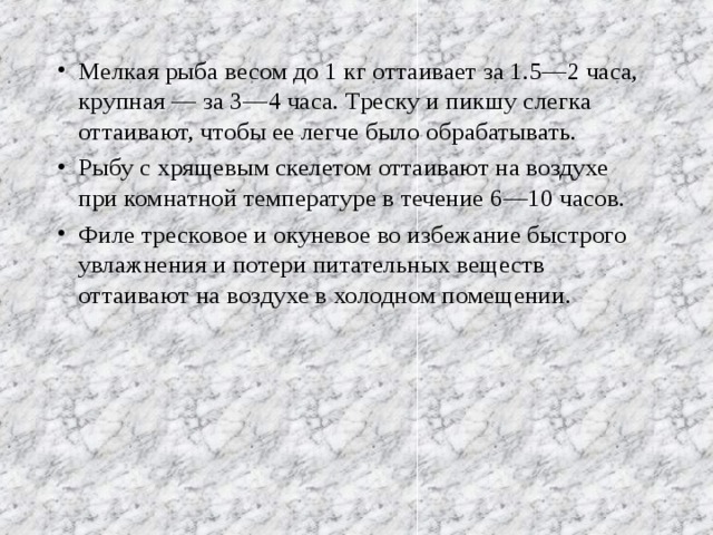 Мелкая рыба весом до 1 кг оттаивает за 1.5—2 часа, крупная — за 3—4 часа. Треску и пикшу слегка оттаивают, чтобы ее легче было обрабатывать. Рыбу с хрящевым скелетом оттаивают на воздухе при комнатной температуре в течение 6—10 часов. Филе тресковое и окуневое во избежание быстрого увлажнения и потери питательных веществ оттаивают на воздухе в холодном помещении. 