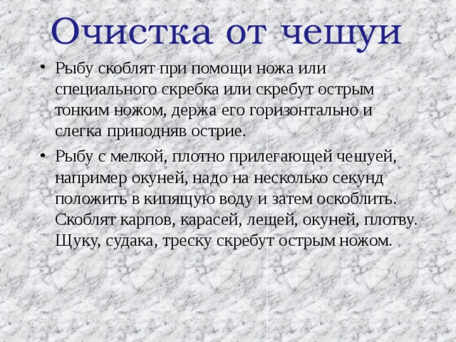 Очистка от чешуи Рыбу скоблят при помощи ножа или специального скребка или скребут острым тонким ножом, держа его горизонтально и слегка приподняв острие. Рыбу с мелкой, плотно прилегающей чешуей, например окуней, надо на несколько секунд положить в кипящую воду и затем оскоблить. Скоблят карпов, карасей, лещей, окуней, плотву. Щуку, судака, треску скребут острым ножом. 