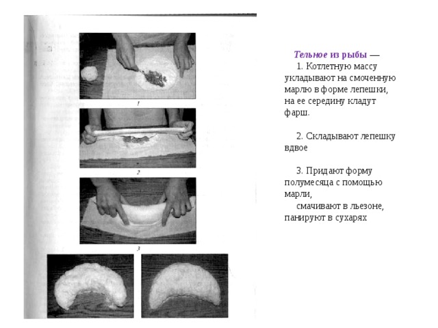 Тельное из рыбы —  1. Котлетную массу укладывают на смоченную марлю в форме лепешки, на ее середину кладут фарш.  2. Складывают лепешку вдвое  3. Придают форму полумесяца с помощью марли,  смачивают в льезоне, панируют в сухарях 