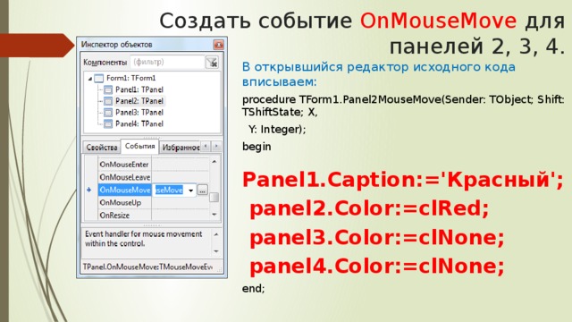 Создать событие OnMouseMove для панелей 2, 3, 4. В открывшийся редактор исходного кода вписываем: procedure TForm1.Panel2MouseMove(Sender: TObject; Shift: TShiftState; X,  Y: Integer); begin  Panel1.Caption:='Красный';  panel2.Color:=clRed;  panel3.Color:=clNone;  panel4.Color:=clNone; end;