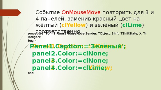 Событие OnMouseMove повторить для 3 и 4 панелей, заменив красный цвет на жёлтый ( clYellow ) и зелёный ( clLime ) соответственно. procedure TForm1.Panel3MouseMove(Sender: TObject; Shift: TShiftState; X, Y: Integer); procedure TForm1.Panel4MouseMove(Sender: TObject; Shift: TShiftState; X, Y: Integer); begin begin  Panel1.Caption:='Жёлтый';  Panel1.Caption:='Зелёный';  panel2.Color:=clNone;  panel2.Color:=clNone;  panel4.Color:=clNone;  panel3.Color:=clNone;  panel3.Color:=clYellow;  panel4.Color:=clLime; end; end;