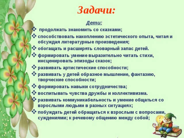  Задачи:        Дети:  продолжать знакомить со сказками; способствовать накоплению эстетического опыта, читая и обсуждая литературные произведения; обогащать и расширять словарный запас детей. формировать умение выразительно читать стихи, инсценировать эпизоды сказок; развивать артистические способности; развивать у детей образное мышление, фантазию, творческие способности; формировать навыки сотрудничества; воспитывать чувства дружбы и коллективизма. развивать коммуникабельность и умение общаться со взрослыми людьми в разных ситуациях; побуждать детей обращаться к взрослым с вопросами, суждениями; к речевому общению между собой; 