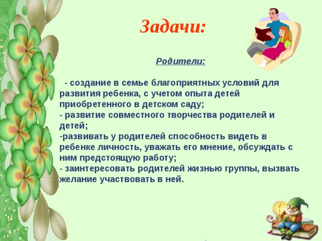 Задачи:    Родители:     - создание в семье благоприятных условий для развития ребенка, с учетом опыта детей приобретенного в детском саду; - развитие совместного творчества родителей и детей; развивать у родителей способность видеть в ребенке личность, уважать его мнение, обсуждать с ним предстоящую работу; - заинтересовать родителей жизнью группы, вызвать желание участвовать в ней.  