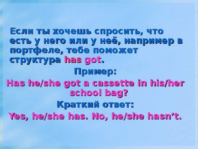 Если ты хочешь спросить, что есть у него или у неё, например в портфеле, тебе поможет структура has got . Пример: Has he/she got a cassette in his/her school  bag? Краткий ответ: Yes, he/she has. No, he/she hasn’t.