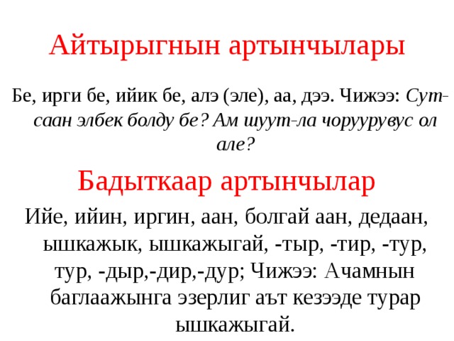 Айтырыгнын артынчылары  Бе, ирги бе, ийик бе, алэ (эле), аа, дээ. Чижээ: Сут-саан элбек болду бе? Ам шуут-ла чоруурувус ол але? Бадыткаар артынчылар Ийе, ийин, иргин, аан, болгай аан, дедаан, ышкажык, ышкажыгай, -тыр, -тир, -тур, тур, -дыр,-дир,-дур; Чижээ: Ачамнын баглаажынга эзерлиг аът кезээде турар ышкажыгай. 