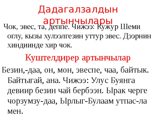 Дадагалзалдын артынчылары  Чок, эвес, та, деппе. Чижээ: Кужур Шеми оглу, кызы хулээлгезин уттур эвес. Дээрнин хиндиинде хир чок. Куштелдирер артынчылар Безин,-даа, он, мон, эвеспе, чаа, байтык. Байтыгай, ана. Чижээ: Улус Буянга девиир безин чай бербээн. Ырак черге чорзумзу-даа, Ырлыг-Булаам утпас-ла мен. 