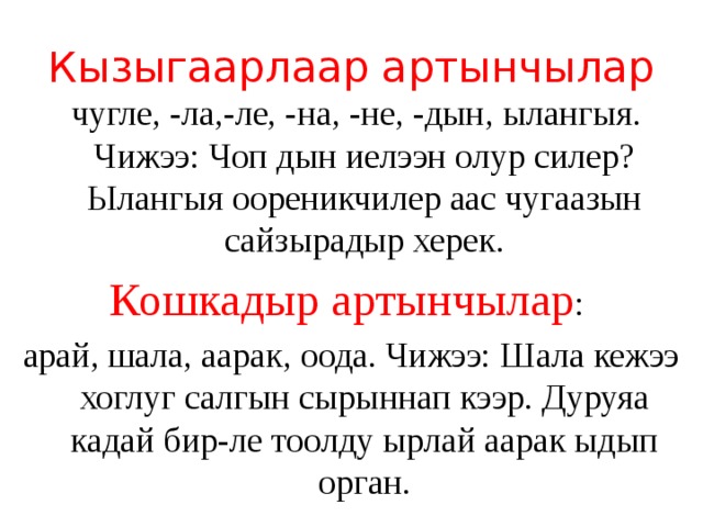 Кызыгаарлаар артынчылар  чугле, -ла,-ле, -на, -не, -дын, ылангыя. Чижээ: Чоп дын иелээн олур силер? Ылангыя оореникчилер аас чугаазын сайзырадыр херек. Кошкадыр артынчылар : арай, шала, аарак, оода. Чижээ: Шала кежээ хоглуг салгын сырыннап кээр. Дуруяа кадай бир-ле тоолду ырлай аарак ыдып орган. 