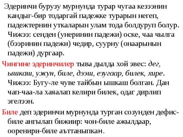  Эдеринчи бурузу мурнунда турар чугаа кезээнин кандыг-бир тодаргай падежке турарын негеп, падежтернин уткаларын улам тода болдуруп болур. Чижээ: сенден (унеринин падежи) оске, чаа чылга (бээринин падежи) чедир, суурну (онаарынын падежи) дургаар. Чингине эдеринчилер тыва дылда хой эвес: дег, ышкаш, ужун, биле, дээш, езугаар, билек, хире . Чижээ: Бугу-ле чуве тайбын ышкаш болган. Дан чап-чаа-ла хаяалап келири билек, одаг дирлип эгелээн. Биле деп эдеринчи мурнунда турган созунден дефис-биле ангылап бижиир: чон-биле ажылдаар, ооренири-биле аъттаныпка н. 