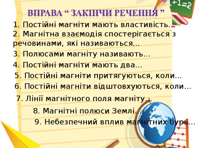 1. Постійні магніти мають властивість… 2. Магнітна взаємодія спостерігається з речовинами, які називаються… 3. Полюсами магніту називають… 4. Постійні магніти мають два… 5. Постійні магніти притягуються, коли… 6. Постійні магніти відштовхуються, коли… 7. Лінії магнітного поля магніту… 8. Магнітні полюси Землі… 9. Небезпечний вплив магнітних бурь…