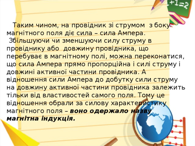 Таким чином, на пров ідник зі струмом з боку магнітного поля діє сила – сила Ампера.  Збільшуючи чи зменшуючи силу струму в провіднику або довжину провідника, що перебуває в магнітному полі, можна переконатися, що сила Ампера прямо пропорційна і силі струму і довжині активної частини провідника. А відношення сили Ампера до добутку сили струму на довжину активної частини провідника залежить тільки від властивостей самого поля. Тому це відношення обрали за силову характеристику магнітного поля – воно одержало назву магнітна індукція.