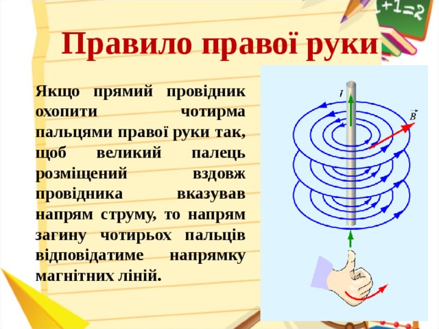 Правило правої руки  Якщо прямий провідник охопити чотирма пальцями правої руки так, щоб великий палець розміщений вздовж провідника вказував напрям струму, то напрям загину чотирьох пальців відповідатиме напрямку магнітних ліній.