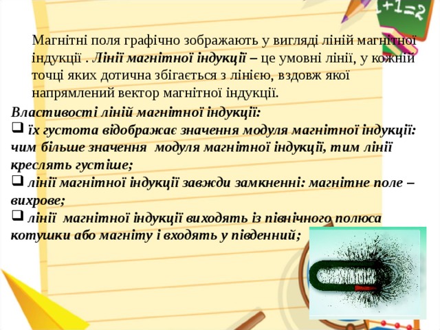 Магнітні поля графічно зображають у вигляді ліній магнітної індукції . Лінії магнітної індукції – це умовні лінії, у кожній точці яких дотична збігається з лінією, вздовж якої напрямлений вектор магнітної індукції. Властивості ліній магнітної індукції:
