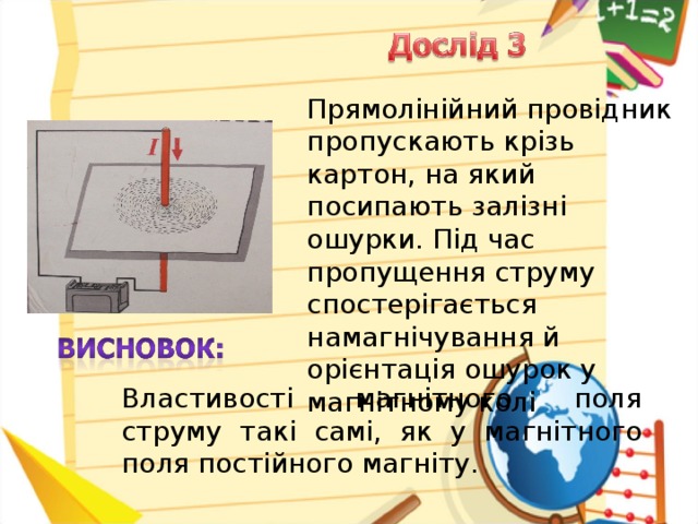 Прямолінійний провідник пропускають крізь картон, на який посипають залізні ошурки. Під час пропущення струму спостерігається намагнічування й орієнтація ошурок у магнітному колі Властивості магнітного поля струму такі самі, як у магнітного поля постійного магніту.