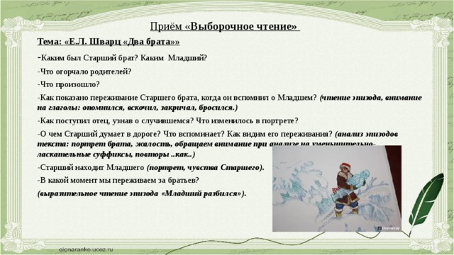 Приём « Выборочное чтение»  Тема: «Е.Л. Шварц «Два брата»» - Каким был Старший брат? Каким Младший? -Что огорчало родителей? -Что произошло? -Как показано переживание Старшего брата, когда он вспомнил о Младшем? (чтение эпизода, внимание на глаголы: опомнился, вскочил, закричал, бросился.) -Как поступил отец, узнав о случившемся? Что изменилось в портрете? -О чем Старший думает в дороге? Что вспоминает? Как видим его переживания? (анализ эпизодов текста: портрет брата, жалость, обращаем внимание при анализе на уменьшительно-ласкательные суффиксы, повторы ..как..) -Старший находит Младшего (портрет, чувства Старшего). - В какой момент мы переживаем за братьев? (выразительное чтение эпизода «Младший разбился»).  Приём «Сравнение прочитанного и увиденного» Просмотр фильма по произведению, которое проанализировали. 