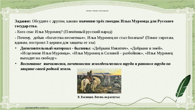    Былина: «Ильины три поездочки»    Задание: Обсудите с другом, каково значение трёх поездок Ильи Муромца для Русского государства. - Кого спас Илья Муромец? (Пленённый русский народ) - Почему, добыв «богатства несметные», Илья Муромец не стал богатым? (Помог сиротам, вдовам, построил 3 церкви для защиты от зла) Дополнительный материал - былины: «Добрыня Никитич», «Добрыня и змей», «Исцеление Ильи Муромца», «Илья Муромец и Соловей – разбойник», «Илья Муромец выходит на свободу». Воспевание значимости, почетности земледельческого труда и ратного труда по защите своей родной земли.   В. Васнецов. Витязь на распутье. 