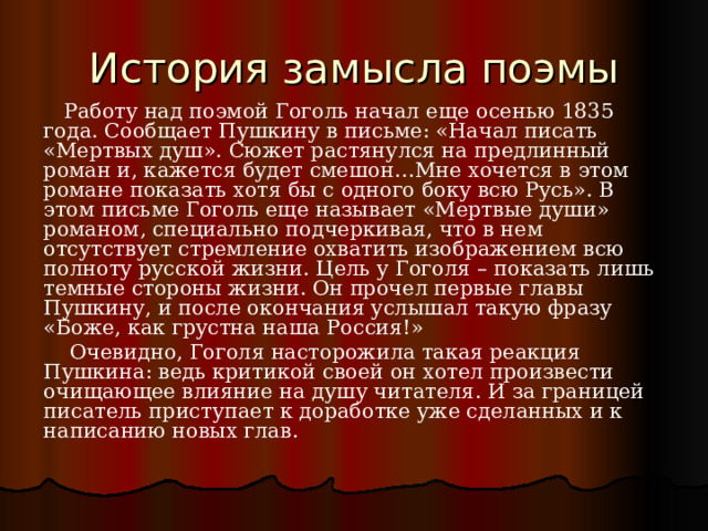  Работу над поэмой Гоголь начал еще осенью 1835 года. Сообщает Пушкину в письме: «Начал писать «Мертвых душ». Сюжет растянулся на предлинный роман и, кажется будет смешон…Мне хочется в этом романе показать хотя бы с одного боку всю Русь». В этом письме Гоголь еще называет «Мертвые души» романом, специально подчеркивая, что в нем отсутствует стремление охватить изображением всю полноту русской жизни. Цель у Гоголя – показать лишь темные стороны жизни. Он прочел первые главы Пушкину, и после окончания услышал такую фразу «Боже, как грустна наша Россия!»  Очевидно, Гоголя насторожила такая реакция Пушкина: ведь критикой своей он хотел произвести очищающее влияние на душу читателя. И за границей писатель приступает к доработке уже сделанных и к написанию новых глав. 
