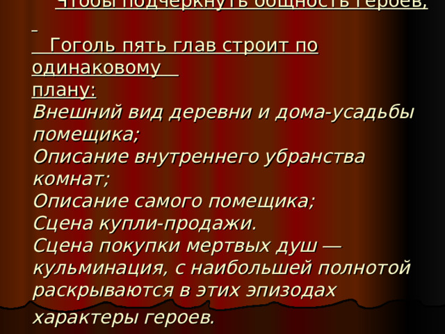  Чтобы подчеркнуть общность героев,  Гоголь пять глав строит по одинаковому  плану:   Внешний вид деревни и дома-усадьбы помещика;  Описание внутреннего убранства комнат;  Описание самого помещика;  Сцена купли-продажи.  Сцена покупки мертвых душ ― кульминация, с наибольшей полнотой раскрываются в этих эпизодах характеры героев.  