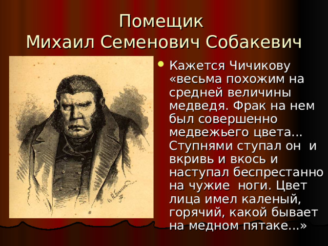 Помещик  Михаил Семенович Собакевич Кажется Чичикову «весьма похожим на средней величины медведя. Фрак на нем был совершенно медвежьего цвета... Ступнями ступал он и вкривь и вкось и наступал беспрестанно на чужие ноги. Цвет лица имел каленый, горячий, какой бывает на медном пятаке...» 