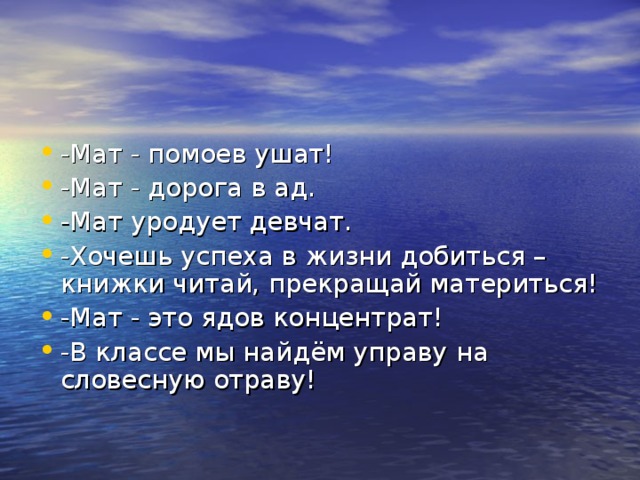 -Мат - помоев ушат! -Мат - дорога в ад. -Мат уродует девчат. -Хочешь успеха в жизни добиться – книжки читай, прекращай материться! -Мат - это ядов концентрат! -В классе мы найдём управу на словесную отраву! 