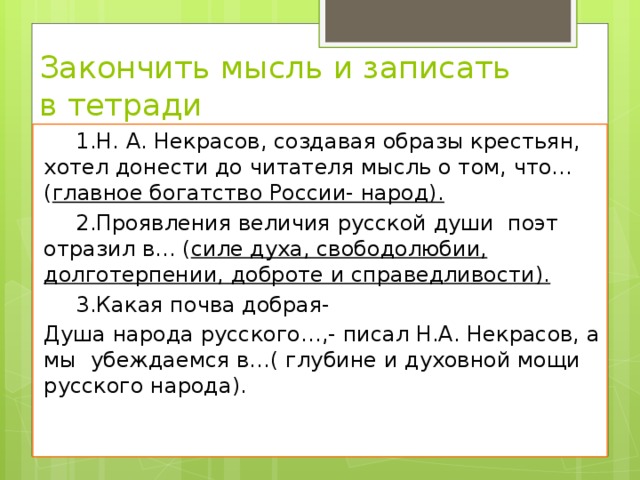 Закончить мысль и записать в тетради    1.Н. А. Некрасов, создавая образы крестьян, хотел донести до читателя мысль о том, что… ( главное богатство России- народ).  2.Проявления величия русской души поэт отразил в… ( силе духа, свободолюбии, долготерпении, доброте и справедливости).   3.Какая почва добрая- Душа народа русского…,- писал Н.А. Некрасов, а мы убеждаемся в…( глубине и духовной мощи русского народа). 