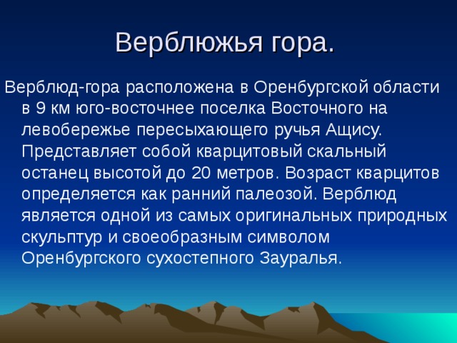 Верблюжья гора. Верблюд-гора расположена в Оренбургской области в 9 км юго-восточнее поселка Восточного на левобережье пересыхающего ручья Ащису. Представляет собой кварцитовый скальный останец высотой до 20 метров. Возраст кварцитов определяется как ранний палеозой. Верблюд является одной из самых оригинальных природных скульптур и своеобразным символом Оренбургского сухостепного Зауралья. 