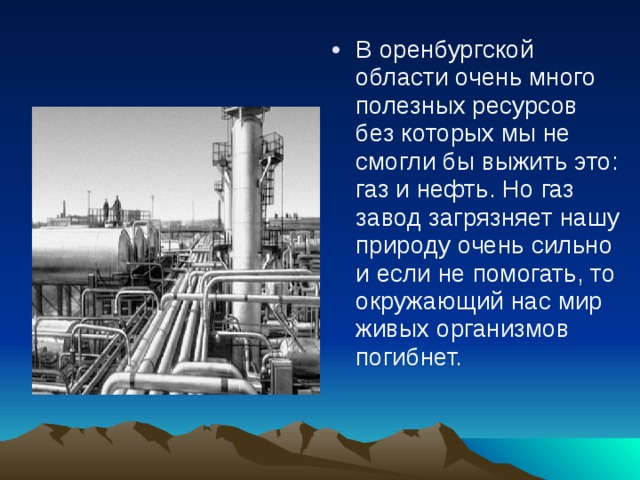 В оренбургской области очень много полезных ресурсов без которых мы не смогли бы выжить это: газ и нефть. Но газ завод загрязняет нашу природу очень сильно и если не помогать, то окружающий нас мир живых организмов погибнет. 