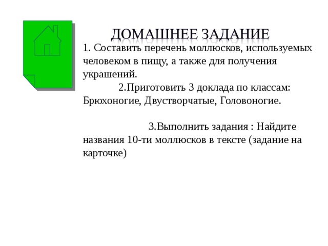 1. Составить перечень моллюсков, используемых человеком в пищу, а также для получения украшений. 2.Приготовить 3 доклада по классам: Брюхоногие, Двустворчатые, Головоногие. 3.Выполнить задания : Найдите названия 10-ти моллюсков в тексте (задание на карточке) 