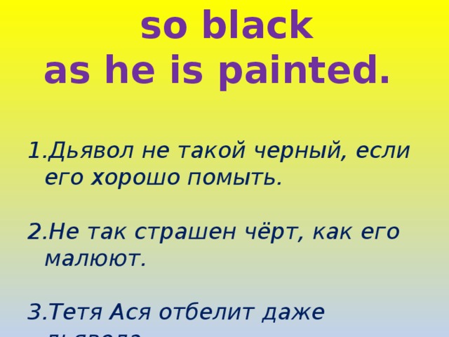 The devil is not so black as he is painted.  1.Дьявол не такой черный, если его хорошо помыть.  2.Не так страшен чёрт, как его малюют.  3.Тетя Ася отбелит даже дьявола. 