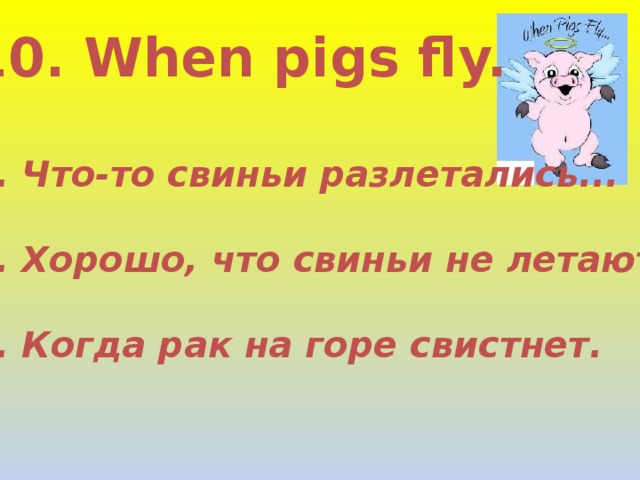 10. When pigs fly.  1. Что-то свиньи разлетались...  2. Хорошо, что свиньи не летают!  3. Когда рак на горе свистнет. 