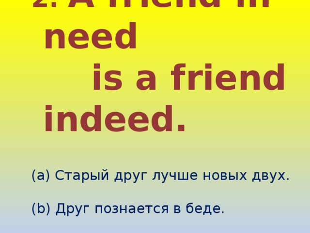 2. A friend in need  is a friend indeed.   Старый друг лучше новых двух. (b) Друг познается в беде. (c) Друг познается в еде. 
